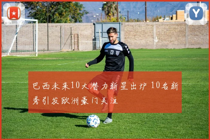 巴西未来10大潜力新星出炉 10名新秀引发欧洲豪门关注