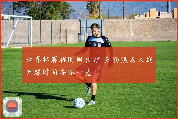 世界杯赛程时间出炉 多场焦点大战开球时间安排一览