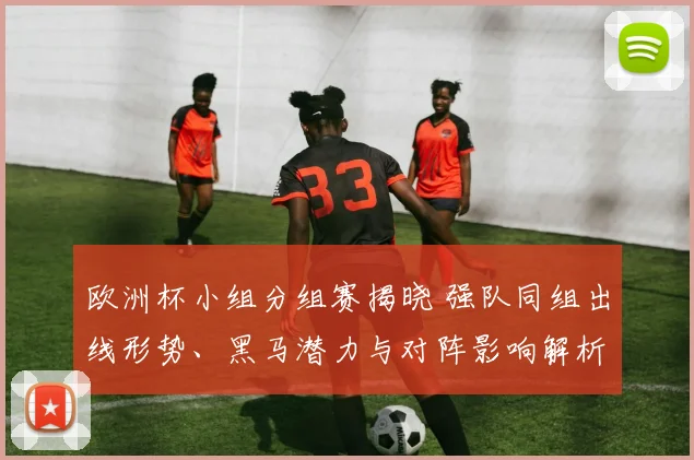 欧洲杯小组分组赛揭晓 强队同组出线形势、黑马潜力与对阵影响解析