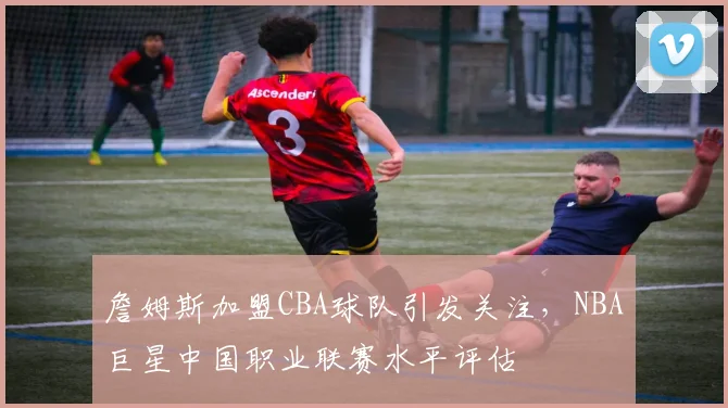 詹姆斯加盟CBA球队引发关注，NBA巨星中国职业联赛水平评估