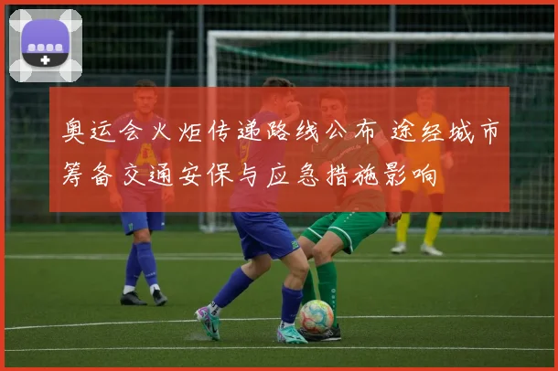 奥运会火炬传递路线公布 途经城市筹备交通安保与应急措施影响