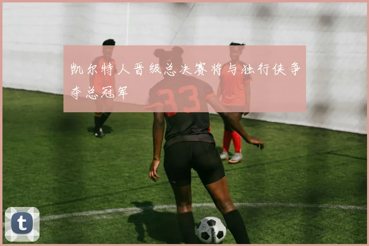 凯尔特人晋级总决赛将与独行侠争夺总冠军