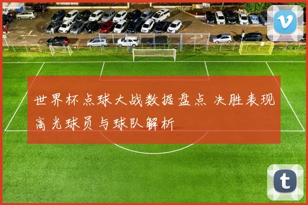 世界杯点球大战数据盘点 决胜表现高光球员与球队解析