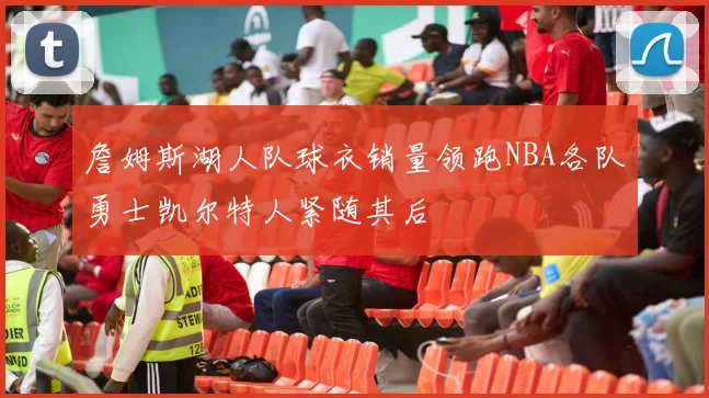 詹姆斯湖人队球衣销量领跑NBA各队勇士凯尔特人紧随其后