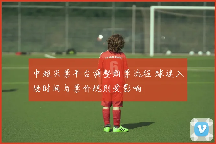 中超买票平台调整购票流程 球迷入场时间与票价规则受影响