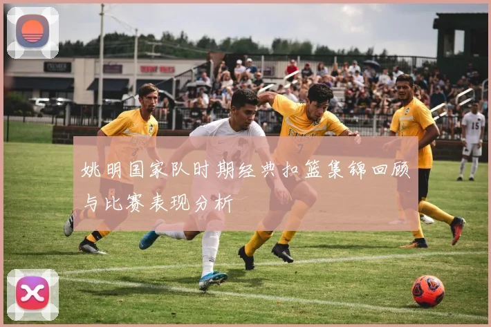 姚明国家队时期经典扣篮集锦回顾与比赛表现分析