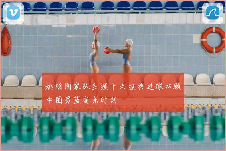 姚明国家队生涯十大经典进球回顾中国男篮高光时刻