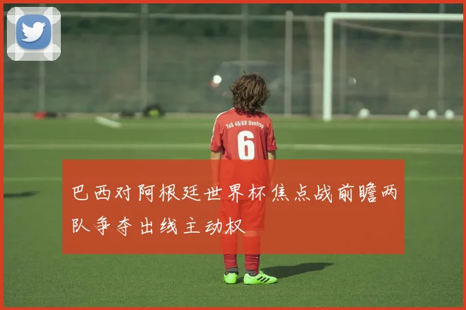 巴西对阿根廷世界杯焦点战前瞻两队争夺出线主动权