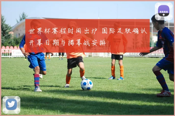 世界杯赛程时间出炉 国际足联确认开幕日期与揭幕战安排