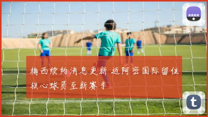 梅西续约消息更新 迈阿密国际留住核心球员至新赛季