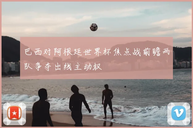 巴西对阿根廷世界杯焦点战前瞻两队争夺出线主动权