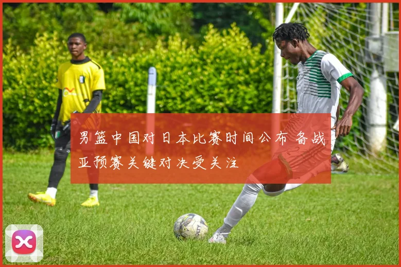男篮中国对日本比赛时间公布 备战亚预赛关键对决受关注