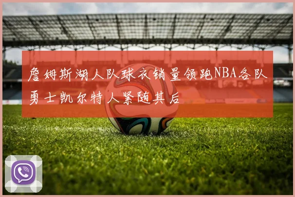 詹姆斯湖人队球衣销量领跑NBA各队勇士凯尔特人紧随其后