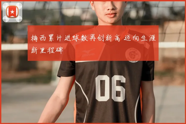 梅西累计进球数再创新高 迈向生涯新里程碑