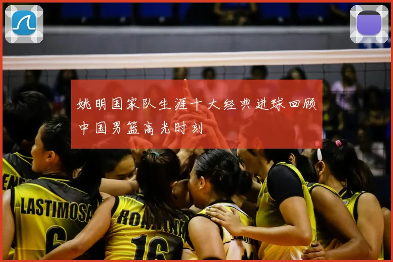 姚明国家队生涯十大经典进球回顾中国男篮高光时刻