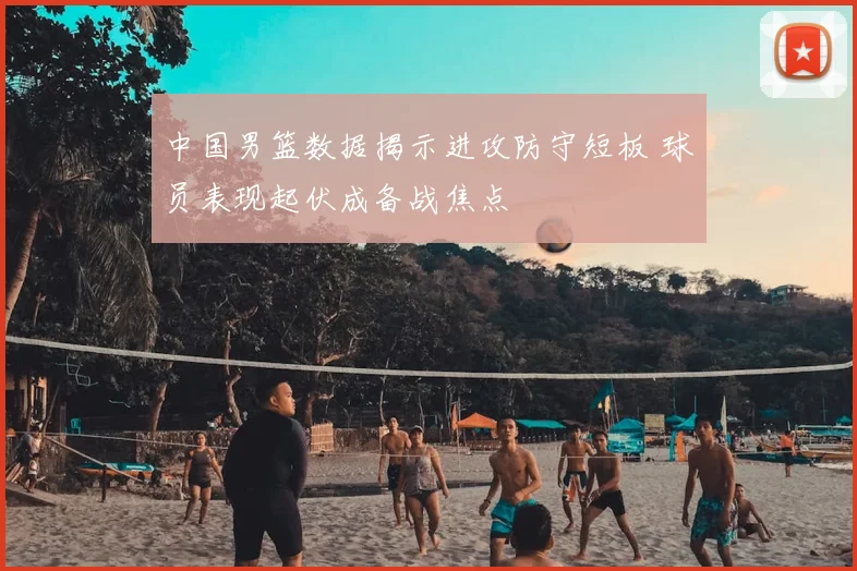 中国男篮数据揭示进攻防守短板 球员表现起伏成备战焦点