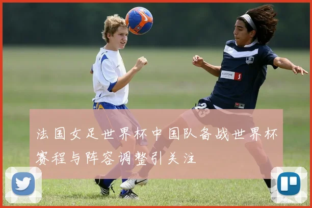 法国女足世界杯中国队备战世界杯赛程与阵容调整引关注
