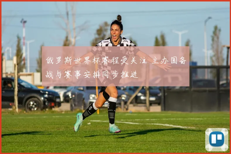俄罗斯世界杯赛程受关注 主办国备战与赛事安排同步推进
