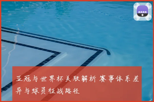 亚冠与世界杯关联解析 赛事体系差异与球员征战路径