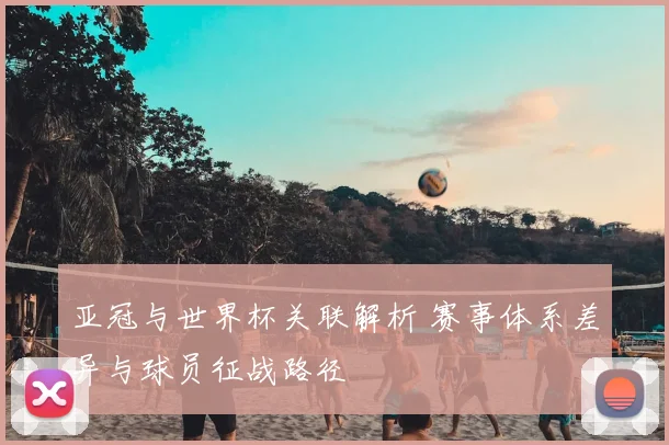 亚冠与世界杯关联解析 赛事体系差异与球员征战路径